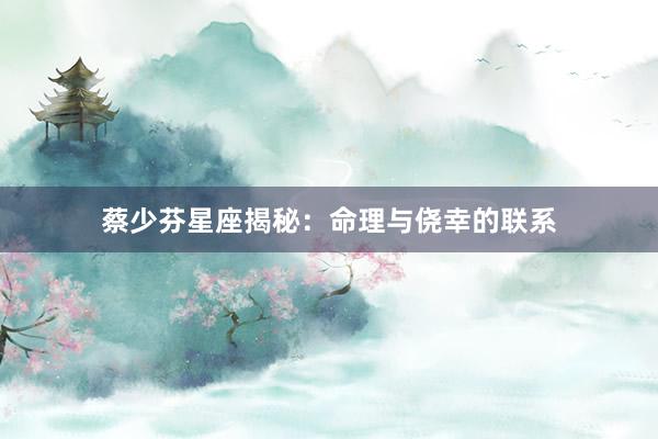 蔡少芬星座揭秘：命理与侥幸的联系