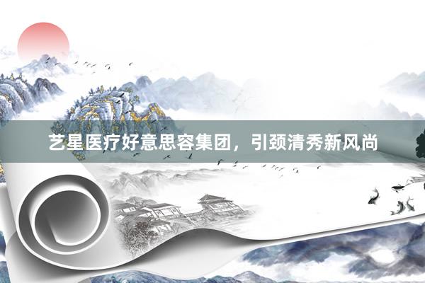 艺星医疗好意思容集团，引颈清秀新风尚