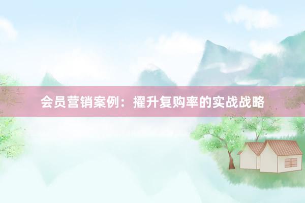 会员营销案例：擢升复购率的实战战略